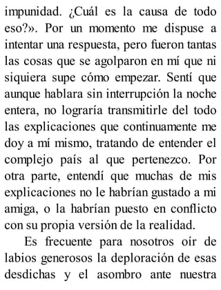 impunidad. ¿Cuál es la causa de todo
eso?». Por un momento me dispuse a
intentar una respuesta, pero fueron tantas
las cosas que se agolparon en mí que ni
siquiera supe cómo empezar. Sentí que
aunque hablara sin interrupción la noche
entera, no lograría transmitirle del todo
las explicaciones que continuamente me
doy a mí mismo, tratando de entender el
complejo país al que pertenezco. Por
otra parte, entendí que muchas de mis
explicaciones no le habrían gustado a mi
amiga, o la habrían puesto en conflicto
con su propia versión de la realidad.
Es frecuente para nosotros oír de
labios generosos la deploración de esas
desdichas y el asombro ante nuestra
 