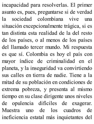 incapacidad para resolverlas. El primer
asunto es, pues, preguntarse si de verdad
la sociedad colombiana vive una
situación excepcionalmente trágica, si es
tan distinta esta realidad de la del resto
de los países, o al menos de los países
del llamado tercer mundo. Mi respuesta
es que sí. Colombia es hoy el país con
mayor índice de criminalidad en el
planeta, y la inseguridad va convirtiendo
sus calles en tierra de nadie. Tiene a la
mitad de su población en condiciones de
extrema pobreza, y presenta al mismo
tiempo en su clase dirigente unos niveles
de opulencia difíciles de exagerar.
Muestra uno de los cuadros de
ineficiencia estatal más inquietantes del
 