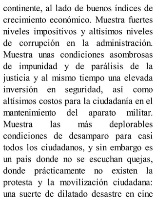 continente, al lado de buenos índices de
crecimiento económico. Muestra fuertes
niveles impositivos y altísimos niveles
de corrupción en la administración.
Muestra unas condiciones asombrosas
de impunidad y de parálisis de la
justicia y al mismo tiempo una elevada
inversión en seguridad, así como
altísimos costos para la ciudadanía en el
mantenimiento del aparato militar.
Muestra las más deplorables
condiciones de desamparo para casi
todos los ciudadanos, y sin embargo es
un país donde no se escuchan quejas,
donde prácticamente no existen la
protesta y la movilización ciudadana:
una suerte de dilatado desastre en cine
 
