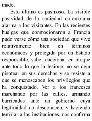 mudo.
Esto último es pasmoso. La visible
pasividad de la sociedad colombiana
alarma a los visitantes. En las recientes
huelgas que conmocionaron a Francia
pudo verse cómo una sociedad que vive
relativamente bien en términos
económicos y protegida por un Estado
responsable, sabe reaccionar en bloque
ante todo lo que la lesione, no se deja
pisotear en sus derechos y se resiste a
que se menoscaben los privilegios que
ha conquistado. Ver a los franceses
marchando por las calles, armando
barricadas ante un gobierno cuya
legitimidad no desconocen, y haciendo
temblar a las instituciones, nos confirma
 