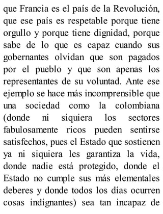 que Francia es el país de la Revolución,
que ese país es respetable porque tiene
orgullo y porque tiene dignidad, porque
sabe de lo que es capaz cuando sus
gobernantes olvidan que son pagados
por el pueblo y que son apenas los
representantes de su voluntad. Ante ese
ejemplo se hace más incomprensible que
una sociedad como la colombiana
(donde ni siquiera los sectores
fabulosamente ricos pueden sentirse
satisfechos, pues el Estado que sostienen
ya ni siquiera les garantiza la vida,
donde nadie está protegido, donde el
Estado no cumple sus más elementales
deberes y donde todos los días ocurren
cosas indignantes) sea tan incapaz de
 