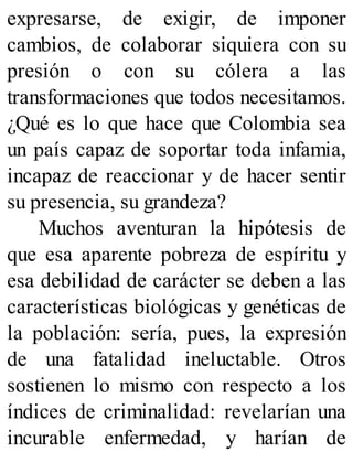 expresarse, de exigir, de imponer
cambios, de colaborar siquiera con su
presión o con su cólera a las
transformaciones que todos necesitamos.
¿Qué es lo que hace que Colombia sea
un país capaz de soportar toda infamia,
incapaz de reaccionar y de hacer sentir
su presencia, su grandeza?
Muchos aventuran la hipótesis de
que esa aparente pobreza de espíritu y
esa debilidad de carácter se deben a las
características biológicas y genéticas de
la población: sería, pues, la expresión
de una fatalidad ineluctable. Otros
sostienen lo mismo con respecto a los
índices de criminalidad: revelarían una
incurable enfermedad, y harían de
 