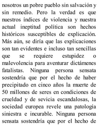 nosotros un pobre pueblo sin salvación y
sin remedio. Pero la verdad es que
nuestros índices de violencia y nuestra
actual ineptitud política son hechos
históricos susceptibles de explicación.
Más aún, se diría que las explicaciones
son tan evidentes e incluso tan sencillas
que se requiere estupidez o
malevolencia para aventurar dictámenes
fatalistas. Ninguna persona sensata
sostendría que por el hecho de haber
precipitado en cinco años la muerte de
50 millones de seres en condiciones de
crueldad y de sevicia escandalosas, la
sociedad europea revele una patología
siniestra e incurable. Ninguna persona
sensata sostendría que por el hecho de
 