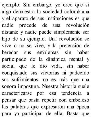 ejemplo. Sin embargo, yo creo que si
algo demuestra la sociedad colombiana
y el aparato de sus instituciones es que
nadie procede de una revolución
distante y nadie puede simplemente ser
hijo de su ejemplo. Una revolución se
vive o no se vive, y la pretensión de
heredar sus emblemas sin haber
participado de la dinámica mental y
social que le dio vida, sin haber
conquistado sus victorias ni padecido
sus sufrimientos, no es más que una
sonora impostura. Nuestra historia suele
caracterizarse por esa tendencia a
pensar que basta repetir con embeleso
las palabras que expresaron una época
para ya participar de ella. Basta que
 