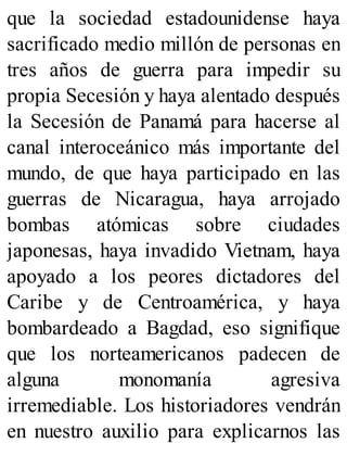 que la sociedad estadounidense haya
sacrificado medio millón de personas en
tres años de guerra para impedir su
propia Secesión y haya alentado después
la Secesión de Panamá para hacerse al
canal interoceánico más importante del
mundo, de que haya participado en las
guerras de Nicaragua, haya arrojado
bombas atómicas sobre ciudades
japonesas, haya invadido Vietnam, haya
apoyado a los peores dictadores del
Caribe y de Centroamérica, y haya
bombardeado a Bagdad, eso signifique
que los norteamericanos padecen de
alguna monomanía agresiva
irremediable. Los historiadores vendrán
en nuestro auxilio para explicarnos las
 