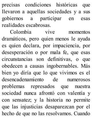 precisas condiciones históricas que
llevaron a aquellas sociedades y a sus
gobiernos a participar en esas
realidades escabrosas.
Colombia vive momentos
dramáticos, pero quien menos le ayuda
es quien declara, por impaciencia, por
desesperación o por mala fe, que esas
circunstancias son definitivas, o que
obedecen a causas ingobernables. Más
bien yo diría que lo que vivimos es el
desencadenamiento de numerosos
problemas represados que nuestra
sociedad nunca afrontó con valentía y
con sensatez; y la historia no permite
que las injusticias desaparezcan por el
hecho de que no las resolvamos. Cuando
 