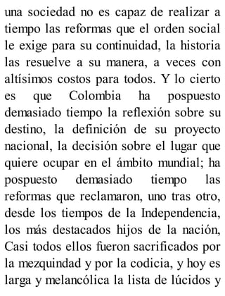 una sociedad no es capaz de realizar a
tiempo las reformas que el orden social
le exige para su continuidad, la historia
las resuelve a su manera, a veces con
altísimos costos para todos. Y lo cierto
es que Colombia ha pospuesto
demasiado tiempo la reflexión sobre su
destino, la definición de su proyecto
nacional, la decisión sobre el lugar que
quiere ocupar en el ámbito mundial; ha
pospuesto demasiado tiempo las
reformas que reclamaron, uno tras otro,
desde los tiempos de la Independencia,
los más destacados hijos de la nación,
Casi todos ellos fueron sacrificados por
la mezquindad y por la codicia, y hoy es
larga y melancólica la lista de lúcidos y
 