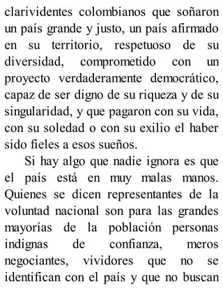 clarividentes colombianos que soñaron
un país grande y justo, un país afirmado
en su territorio, respetuoso de su
diversidad, comprometido con un
proyecto verdaderamente democrático,
capaz de ser digno de su riqueza y de su
singularidad, y que pagaron con su vida,
con su soledad o con su exilio el haber
sido fieles a esos sueños.
Si hay algo que nadie ignora es que
el país está en muy malas manos.
Quienes se dicen representantes de la
voluntad nacional son para las grandes
mayorías de la población personas
indignas de confianza, meros
negociantes, vividores que no se
identifican con el país y que no buscan
 