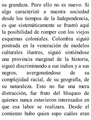 su grandeza. Pero ello no es nuevo. Si
algo caracterizó a nuestra sociedad
desde los tiempos de la Independencia,
es que sistemáticamente se frustró aquí
la posibilidad de romper con los viejos
esquemas coloniales. Colombia siguió
postrada en la veneración de modelos
culturales ilustres, siguió sintiéndose
una provincia marginal de la historia,
siguió discriminando a sus indios y a sus
negros, avergonzándose de su
complejidad racial, de su geografía, de
su naturaleza. Esto no fue una mera
distracción, fue fruto del bloqueo de
quienes nunca estuvieron interesados en
que esa labor se realizara. Desde el
comienzo hubo quien supo cuáles eran
 
