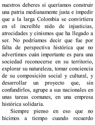 nuestros deberes si queríamos construir
una patria medianamente justa e impedir
que a la larga Colombia se convirtiera
en el increíble nido de injusticias,
atrocidades y cinismos que ha llegado a
ser. No podríamos decir que fue por
falta de perspectiva histórica que no
advertimos cuán importante es para una
sociedad reconocerse en su territorio,
explorar su naturaleza, tomar conciencia
de su composición social y cultural, y
desarrollar un proyecto que, sin
confundirlos, agrupe a sus nacionales en
unas tareas comunes, en una empresa
histórica solidaria.
Siempre pienso en eso que no
hicimos a tiempo cuando recuerdo
 