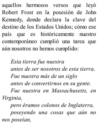 aquellos hermosos versos que leyó
Robert Frost en la posesión de John
Kennedy, donde declara la clave del
destino de los Estados Unidos; cómo ese
país que es históricamente nuestro
contemporáneo cumplió una tarea que
aún nosotros no hemos cumplido:
Esta tierra fue nuestra
antes de ser nosotros de esta tierra.
Fue nuestra más de un siglo
antes de convertirnos en su gente.
Fue nuestra en Massachusetts, en
Virginia,
pero éramos colonos de Inglaterra,
poseyendo una cosas que aún no
nos poseían,
 