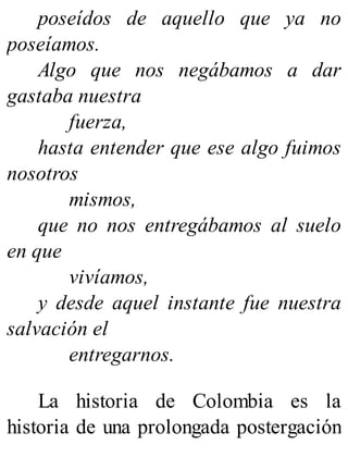 poseídos de aquello que ya no
poseíamos.
Algo que nos negábamos a dar
gastaba nuestra
fuerza,
hasta entender que ese algo fuimos
nosotros
mismos,
que no nos entregábamos al suelo
en que
vivíamos,
y desde aquel instante fue nuestra
salvación el
entregarnos.
La historia de Colombia es la
historia de una prolongada postergación
 