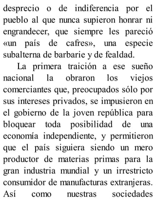 desprecio o de indiferencia por el
pueblo al que nunca supieron honrar ni
engrandecer, que siempre les pareció
«un país de cafres», una especie
subalterna de barbarie y de fealdad.
La primera traición a ese sueño
nacional la obraron los viejos
comerciantes que, preocupados sólo por
sus intereses privados, se impusieron en
el gobierno de la joven república para
bloquear toda posibilidad de una
economía independiente, y permitieron
que el país siguiera siendo un mero
productor de materias primas para la
gran industria mundial y un irrestricto
consumidor de manufacturas extranjeras.
Así como nuestras sociedades
 