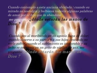 Cuando contemplo a esta anciana olvidada ; cuando su mirada es nostalgia y balbucea todavía algunas palabras de amor por el hijo que la abandonó   me pregunto:  ¿dónde estarán las manos de Dios ?   Cuando veo al moribundo en su agonía llena de dolor;    cuando observo a su pareja y a sus hijos deseando no verle sufrir; cuando el sufrimiento es intolerable y su lecho se convierte en un grito de súplica de paz, me pregunto:  ¿dónde estarán las manos de Dios ? 