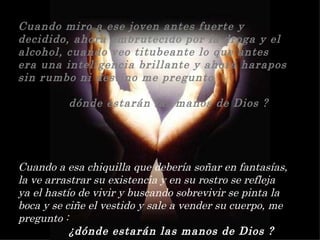 Cuando miro a ese joven antes fuerte y decidido, ahora embrutecido por la droga y el alcohol, cuando veo titubeante lo que antes era una inteligencia brillante y ahora harapos sin rumbo ni destino me pregunto     dónde estarán las manos de Dios ? Cuando a esa chiquilla que debería soñar en fantasías, la ve arrastrar su existencia y en su rostro se refleja ya el hastío de vivir y buscando sobrevivir se pinta la boca y se ciñe el vestido y sale a vender su cuerpo, me pregunto :  ¿dónde estarán las manos de Dios ? 