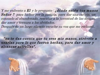 Y me enfrento a  El  y le pregunto :  ¿dónde están tus manos Señor ?   para luchar por la justicia, para dar una caricia, un consuelo al abandonado, rescatar a la juventud de las drogas, dar amor y ternura a los olvidados.  Después de un largo silencio escuche su voz que me reclamó..                         "no te das cuenta que tu eres mis manos,   atrévete a usarlas para lo que fueron hechas, para dar amor y alcanzar estrellas".                                      