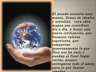 El mundo necesita esas manos, llenas de ideales y estrellas,  cuya obra magna sea contribuir día a día, a forjar una nueva civilización, que busquen valores superiores, que compartan generosamente lo que Dios nos ha dado y puedan al final llegar vacías, porque entregaron todo el amor, para lo que fueron creadas  