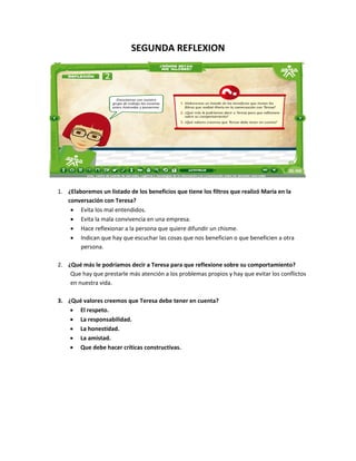 SEGUNDA REFLEXION




1. ¿Elaboremos un listado de los beneficios que tiene los filtros que realizó María en la
   conversación con Teresa?
    • Evita los mal entendidos.
    • Evita la mala convivencia en una empresa.
    • Hace reflexionar a la persona que quiere difundir un chisme.
    • Indican que hay que escuchar las cosas que nos benefician o que beneficien a otra
        persona.

2. ¿Qué más le podríamos decir a Teresa para que reflexione sobre su comportamiento?
    Que hay que prestarle más atención a los problemas propios y hay que evitar los conflictos
    en nuestra vida.

3. ¿Qué valores creemos que Teresa debe tener en cuenta?
    • El respeto.
    • La responsabilidad.
    • La honestidad.
    • La amistad.
    • Que debe hacer críticas constructivas.
 