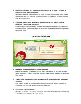 4. ¿Qué factores influyen para que surjan problemas como las de atacar a otros por las
   diferencias en sus gustos u opiniones?
   La falta de respeto de una persona con un gusto, el no querer comprender el por qué a la
   otra persona tiene esos gustos, al no haber comunicación entre ellos, el creerse superior
   unas personas que otras.

5. ¿Qué papel puede cumplir la formación profesional integral en nuestro papel de
   ciudadanos y trabajadores tolerantes?
   El que nos ayuda a tener una mejor convivencia en nuestros ambientes tanto de trabajo
   como en la familia, ayuda a un trabajo en equipo más eficiente y a desempeñarnos mejor
   en nuestras vidas.



                             QUINTA REFLEXIÓN




1. Realicemos una evaluación de la actitud de Amparito.
   Que fue egoísta de su parte y ambiciosa por qué al querer ganar un poco más de dinero
   perdió una cliente y su reputación como costurera que manchada al hacerle un vestido de
   mala calidad.

2. ¿De qué forma hubiéramos actuado en dicha situación colocándonos en la posición de
   Amparito?
   Pues hubiera actuado en el buen sentido y hubiese comprado la tela que la cliente me
   dijera porque así sé que mi trabajo va ser bien gratificado.

3. Evaluemos la actitud de Carolina.
   Ella actuó de acuerdo a la situación porque ella al no volver donde Amparito le está dando
   a entender que ella no actuó de buena manera.
 