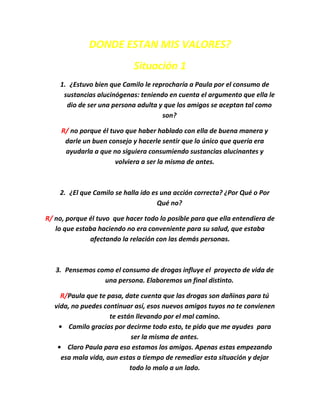 DONDE ESTAN MIS VALORES?
                            Situación 1
    1. ¿Estuvo bien que Camilo le reprocharía a Paula por el consumo de
     sustancias alucinógenas: teniendo en cuenta el argumento que ella le
      dio de ser una persona adulta y que los amigos se aceptan tal como
                                     son?

     R/ no porque él tuvo que haber hablado con ella de buena manera y
      darle un buen consejo y hacerle sentir que lo único que quería era
      ayudarla a que no siguiera consumiendo sustancias alucinantes y
                       volviera a ser la misma de antes.



    2. ¿El que Camilo se halla ido es una acción correcta? ¿Por Qué o Por
                                     Qué no?

R/ no, porque él tuvo que hacer todo lo posible para que ella entendiera de
   lo que estaba haciendo no era conveniente para su salud, que estaba
              afectando la relación con las demás personas.



   3. Pensemos como el consumo de drogas influye el proyecto de vida de
                 una persona. Elaboremos un final distinto.

     R/Paula que te pasa, date cuenta que las drogas son dañinas para tú
   vida, no puedes continuar así, esos nuevos amigos tuyos no te convienen
                     te están llevando por el mal camino.
    • Camilo gracias por decirme todo esto, te pido que me ayudes para
                            ser la misma de antes.
    • Claro Paula para eso estamos los amigos. Apenas estas empezando
     esa mala vida, aun estas a tiempo de remediar esta situación y dejar
                            todo lo malo a un lado.
 