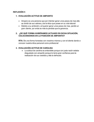 REFLEXIÓN 5
1. EVALUACIÓN ACTITUD DE AMPARITO



Amparo es una persona que por intentar ganar unos pesos de mas ella
se olvidó de sus valores y de la ética que posee en su vida laboral
Debido a su ambición y el querer ganar unos pesos de mas, perdió un
gran cliente, por ende es más la perdida que la ganancia.

2. ¿DE QUÉ FORMA HUBIÉRAMOS ACTUADO EN DICHA SITUACIÓN,
COLOCÁNDONOS EN LA POSICIÓN DE AMPARITO?
RTA: De una forma honestas con nosotros mismos y con el cliente dando a
conocer nuestra ética personal como profesional
3. EVALUACIÓN ACTITUD DE CAROLINA
 La actitud de carolina es entendible porque con justa razón estaba
disgustada con amparito porque le tenía gran confianza para la
realización de sus vestidos y ella la defraudo.

 