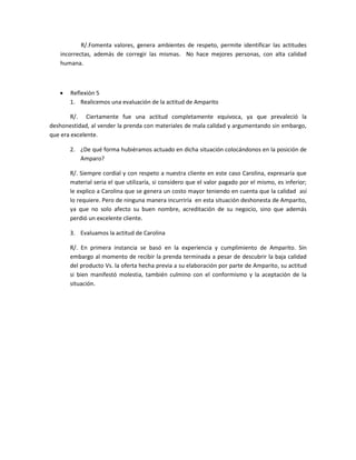 R/.Fomenta valores, genera ambientes de respeto, permite identificar las actitudes
incorrectas, además de corregir las mismas. No hace mejores personas, con alta calidad
humana.
 Reflexión 5
1. Realicemos una evaluación de la actitud de Amparito
R/. Ciertamente fue una actitud completamente equivoca, ya que prevaleció la
deshonestidad, al vender la prenda con materiales de mala calidad y argumentando sin embargo,
que era excelente.
2. ¿De qué forma hubiéramos actuado en dicha situación colocándonos en la posición de
Amparo?
R/. Siempre cordial y con respeto a nuestra cliente en este caso Carolina, expresaría que
material seria el que utilizaría, si considero que el valor pagado por el mismo, es inferior;
le explico a Carolina que se genera un costo mayor teniendo en cuenta que la calidad así
lo requiere. Pero de ninguna manera incurriría en esta situación deshonesta de Amparito,
ya que no solo afecto su buen nombre, acreditación de su negocio, sino que además
perdió un excelente cliente.
3. Evaluamos la actitud de Carolina
R/. En primera instancia se basó en la experiencia y cumplimiento de Amparito. Sin
embargo al momento de recibir la prenda terminada a pesar de descubrir la baja calidad
del producto Vs. la oferta hecha previa a su elaboración por parte de Amparito, su actitud
si bien manifestó molestia, también culmino con el conformismo y la aceptación de la
situación.
 