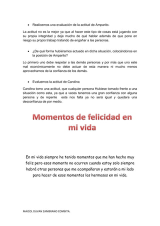    Realicemos una evaluación de la actitud de Amparito.

La actitud no es la mejor ya que al hacer este tipo de cosas está jugando con
su propia integridad y deja mucho de qué hablar además de que pone en
riesgo su propio trabajo tratando de engañar a las personas.


      ¿De qué forma hubiéramos actuado en dicha situación, colocándonos en
       la posición de Amparito?

Lo primero uno debe respetar a las demás personas y por más que uno este
mal económicamente no debe actuar de esta manera ni mucho menos
aprovecharnos de la confianza de los demás.


      Evaluemos la actitud de Carolina

Carolina tomo una actitud, que cualquier persona Hubiese tomado frente a una
situación como esta, ya que a veces tenemos una gran confianza con alguna
persona y de repente esta nos falta ya no será igual y quedara una
desconfianza de por medio.




 En mi vida siempre he tenido momentos que me han hecho muy
 feliz pero esos momento no ocurren cuando estoy solo siempre
  habrá otras personas que me acompañaran y estarán a mi lado
       para hacer de esos momentos los hermosos en mi vida.




MAICOL DUVAN ZAMBRANO COMBITA.
 