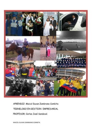 APRENDIZ: Maicol Duvan Zambrano Combita

TEGNELOGO EN GESTION EMPRESARIAL

PROFESOR: Carlos José Sandoval.


MAICOL DUVAN ZAMBRANO COMBITA.
 