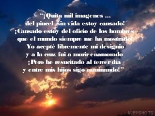 “¡Quita mil imagenes ...
del pincel sin vida estoy cansado!
¡Cansado estoy del oficio de los hombres
que el mundo siempre me ha mostrado!
Yo acepté libremente mi designio
y a la cruz fui a morirenamorado
¡Pero he resucitado al tercerdía
y entre mis hijos sigo caminando!”
 