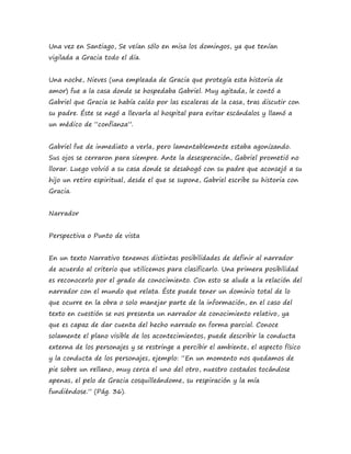 Una vez en Santiago, Se veían sólo en misa los domingos, ya que tenían 
vigilada a Gracia todo el día. 
Una noche, Nieves (una empleada de Gracia que protegía esta historia de 
amor) fue a la casa donde se hospedaba Gabriel. Muy agitada, le contó a 
Gabriel que Gracia se había caído por las escaleras de la casa, tras discutir con 
su padre. Éste se negó a llevarla al hospital para evitar escándalos y llamó a 
un médico de “confianza”. 
Gabriel fue de inmediato a verla, pero lamentablemente estaba agonizando. 
Sus ojos se cerraron para siempre. Ante la desesperación, Gabriel prometió no 
llorar. Luego volvió a su casa donde se desahogó con su padre que aconsejó a su 
hijo un retiro espiritual, desde el que se supone, Gabriel escribe su historia con 
Gracia. 
Narrador 
Perspectiva o Punto de vista 
En un texto Narrativo tenemos distintas posibilidades de definir al narrador 
de acuerdo al criterio que utilicemos para clasificarlo. Una primera posibilidad 
es reconocerlo por el grado de conocimiento. Con esto se alude a la relación del 
narrador con el mundo que relata. Éste puede tener un dominio total de lo 
que ocurre en la obra o solo manejar parte de la información, en el caso del 
texto en cuestión se nos presenta un narrador de conocimiento relativo, ya 
que es capaz de dar cuenta del hecho narrado en forma parcial. Conoce 
solamente el plano visible de los acontecimientos, puede describir la conducta 
externa de los personajes y se restringe a percibir el ambiente, el aspecto físico 
y la conducta de los personajes, ejemplo: “En un momento nos quedamos de 
pie sobre un rellano, muy cerca el uno del otro, nuestro costados tocándose 
apenas, el pelo de Gracia cosquilleándome, su respiración y la mía 
fundiéndose.” (Pág. 36). 
 