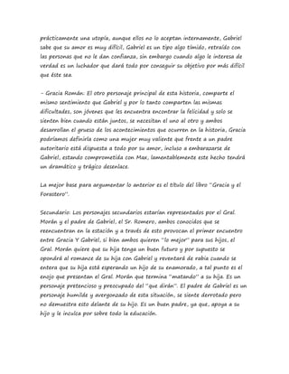 prácticamente una utopía, aunque ellos no lo aceptan internamente, Gabriel 
sabe que su amor es muy difícil, Gabriel es un tipo algo tímido, retraído con 
las personas que no le dan confianza, sin embargo cuando algo le interesa de 
verdad es un luchador que dará todo por conseguir su objetivo por más difícil 
que éste sea. 
- Gracia Román: El otro personaje principal de esta historia, comparte el 
mismo sentimiento que Gabriel y por lo tanto comparten las mismas 
dificultades, son jóvenes que les encuentra encontrar la felicidad y solo se 
sienten bien cuando están juntos, se necesitan el uno al otro y ambos 
desarrollan el grueso de los acontecimientos que ocurren en la historia, Gracia 
podríamos definirla como una mujer muy valiente que frente a un padre 
autoritario está dispuesta a todo por su amor, incluso a embarazarse de 
Gabriel, estando comprometida con Max, lamentablemente este hecho tendrá 
un dramático y trágico desenlace. 
La mejor base para argumentar lo anterior es el título del libro “Gracia y el 
Forastero”. 
Secundario: Los personajes secundarios estarían representados por el Gral. 
Morán y el padre de Gabriel, el Sr. Romero, ambos conocidos que se 
reencuentran en la estación y a través de esto provocan el primer encuentro 
entre Gracia Y Gabriel, si bien ambos quieren “lo mejor” para sus hijos, el 
Gral. Morán quiere que su hija tenga un buen futuro y por supuesto se 
opondrá al romance de su hija con Gabriel y reventará de rabia cuando se 
entera que su hija está esperando un hijo de su enamorado, a tal punto es el 
enojo que presentan el Gral. Morán que termina “matando” a su hija. Es un 
personaje pretencioso y preocupado del “que dirán”. El padre de Gabriel es un 
personaje humilde y avergonzado de esta situación, se siente derrotado pero 
no demuestra esto delante de su hijo. Es un buen padre, ya que, apoya a su 
hijo y le inculca por sobre todo la educación. 
 