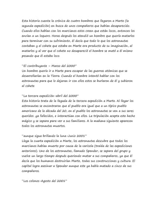 Esta historia cuenta la crónica de cuatro hombres que llegaron a Marte (la 
segunda expedición) en busca de unos compañeros que habían desaparecido. 
Cuando ellos hablan con los marcianos estos creen que están locos, entonces los 
envían a un loquero. Horas después los atendió un hombre que quería matarlos 
para terminar con su sufrimiento, él decía que todo lo que los astronautas 
contaban y el cohete que estaba en Marte era producto de su imaginación, al 
matarlos y al ver que el cohete no desapareció el hombre se mató a él mismo 
pesando que él estaba loco. 
“El contribuyente – Marzo del 2000” 
Un hombre quería ir a Marte para escapar de las guerras atómicas que se 
desarrollarían en la Tierra. Cuando el hombre intentó hablar con los 
astronautas para que lo dejaran ir con ellos estos se burlaron de él y subieron 
al cohete 
“La tercera expedición-abril del 2000” 
Esta historia trata de la llegada de la tercera expedición a Marte. Al llegar los 
astronautas se encontraron que el pueblo era igual que a un típico pueblo 
americano de la década del 20, en el pueblo los astronautas se ven a sus seres 
queridos ,ya fallecidos, e interactúan con ellos. La tripulación acepta este hecho 
mágico y se separa para ver a sus familiares. A la mañana siguiente aparecen 
todos los astronautas muertos. 
“aunque sigua brillando la luna-Junio 2001” 
Llega la cuarta expedición a Marte, los astronautas descubre que todos los 
marcianos habían muerto por causa de la varicela (traída de las expediciones 
anteriores). Uno de los astronautas, llamado Spender, se separa del grupo y 
vuelve un largo tiempo después queriendo matar a sus compañeros, ya que él 
decía que los humanos destruirían Marte, todas sus construcciones y cultura. El 
capital logra asesinar a Spender aunque este ya había matado a cinco de sus 
compañeros. 
“Los colonos-Agosto del 2001” 
 