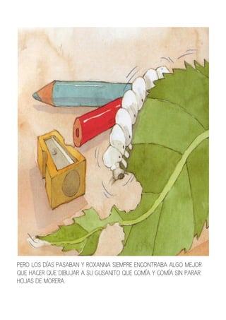 PERO LOS DÍAS PASABAN Y ROXANNA SIEMPRE ENCONTRABA ALGO MEJOR
QUE HACER QUE DIBUJAR A SU GUSANITO QUE COMÍA Y COMÍA SIN PARAR
HOJAS DE MORERA.
 
