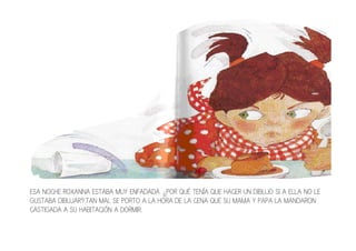 ESA NOCHE ROXANNA ESTABA MUY ENFADADA. ¿POR QUÉ TENÍA QUE HACER UN DIBUJO SI A ELLA NO LE
GUSTABA DIBUJAR?.TAN MAL SE PORTO A LA HORA DE LA CENA QUE SU MAMA Y PAPA LA MANDARON
CASTIGADA A SU HABITACIÓN A DORMIR.
 