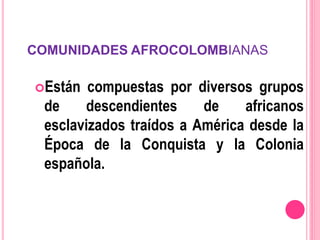 COMUNIDADES AFROCOLOMBIANAS
Están compuestas por diversos grupos
de descendientes de africanos
esclavizados traídos a América desde la
Época de la Conquista y la Colonia
española.
 