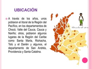 UBICACIÓN
 A través de los años, unos
poblaron el litoral de la Región del
Pacífico, en los departamentos de
Chocó, Valle del Cauca, Cauca y
Nariño; otros, poblaron algunos
lugares de la Región del Caribe
como Santa Marta, Riohacha,
Tolú y el Darién y algunos, el
departamento de San Andrés,
Providencia y Santa Catalina.
 