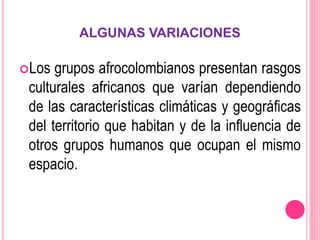 ALGUNAS VARIACIONES
Los grupos afrocolombianos presentan rasgos
culturales africanos que varían dependiendo
de las características climáticas y geográficas
del territorio que habitan y de la influencia de
otros grupos humanos que ocupan el mismo
espacio.
 