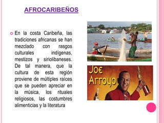 AFROCARIBEÑOS
 En la costa Caribeña, las
tradiciones africanas se han
mezclado con rasgos
culturales indígenas,
mestizos y siriolibaneses.
De tal manera, que la
cultura de esta región
proviene de múltiples raíces
que se pueden apreciar en
la música, los rituales
religiosos, las costumbres
alimenticias y la literatura
 