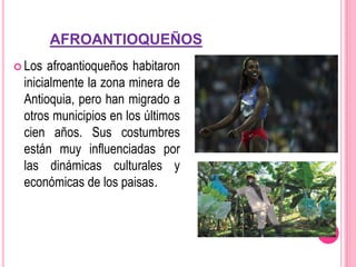 AFROANTIOQUEÑOS
 Los afroantioqueños habitaron
inicialmente la zona minera de
Antioquia, pero han migrado a
otros municipios en los últimos
cien años. Sus costumbres
están muy influenciadas por
las dinámicas culturales y
económicas de los paisas.
 