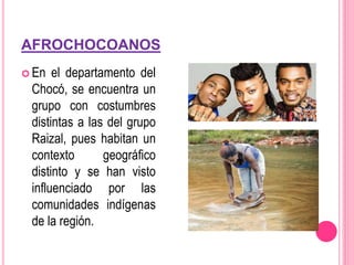AFROCHOCOANOS
 En el departamento del
Chocó, se encuentra un
grupo con costumbres
distintas a las del grupo
Raizal, pues habitan un
contexto geográfico
distinto y se han visto
influenciado por las
comunidades indígenas
de la región.
 