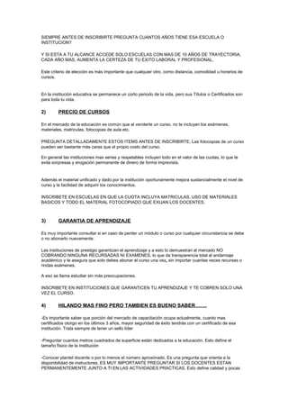 SIEMPRE ANTES DE INSCRIBIRTE PREGUNTA CUANTOS AÑOS TIENE ESA ESCUELA O 
INSTITUCION? 
Y SI ESTA A TU ALCANCE ACCEDE SOLO ESCUELAS CON MAS DE 10 AÑOS DE TRAYECTORIA, 
CADA AÑO MAS, AUMENTA LA CERTEZA DE TU ÉXITO LABORAL Y PROFESIONAL. 
Este criterio de elección es más importante que cualquier otro, como distancia, comodidad u horarios de 
cursos. 
En la institución educativa se permanece un corto periodo de la vida, pero sus Títulos o Certificados son 
para toda tu vida. 
2) PRECIO DE CURSOS 
En el mercado de la educación es común que al venderte un curso, no te incluyan los exámenes, 
materiales, matriculas, fotocopias de aula etc. 
PREGUNTA DETALLADAMENTE ESTOS ITEMS ANTES DE INSCRIBIRTE, Las fotocopias de un curso 
pueden ser bastante más caras que el propio costo del curso. 
En general las instituciones mas serias y respetables incluyen todo en el valor de las cuotas, lo que te 
evita sorpresas y erogación permanente de dinero de forma imprevista. 
Además el material unificado y dado por la institución oportunamente mejora sustancialmente el nivel de 
curso y la facilidad de adquirir los conocimientos. 
INSCRIBETE EN ESCUELAS EN QUE LA CUOTA INCLUYA MATRICULAS, USO DE MATERIALES 
BASICOS Y TODO EL MATERIAL FOTOCOPIADO QUE EXIJAN LOS DOCENTES. 
3) GARANTIA DE APRENDIZAJE 
Es muy importante consultar si en caso de perder un módulo o curso por cualquier circunstancia se debe 
o no abonarlo nuevamente. 
Las instituciones de prestigio garantizan el aprendizaje y a esto lo demuestran al mercado NO 
COBRANDO NINGUNA RECURSADAS NI EXAMENES, lo que da transparencia total al andamiaje 
académico y te asegura que solo debes abonar el curso una vez, sin importar cuantas veces recurses o 
rindas exámenes. 
A eso se llama estudiar sin más preocupaciones. 
INSCRIBETE EN INSTITUCIONES QUE GARANTICEN TU APRENDIZAJE Y TE COBREN SOLO UNA 
VEZ EL CURSO. 
4) HILANDO MAS FINO PERO TAMBIEN ES BUENO SABER……. 
-Es importante saber que porción del mercado de capacitación ocupa actualmente, cuanto mas 
certificados otorgo en los últimos 3 años, mayor seguridad de éxito tendrás con un certificado de esa 
institución. Trata siempre de tener un sello líder 
-Preguntar cuantos metros cuadrados de superficie están dedicados a la educación. Esto define el 
tamaño físico de la Institución 
-Conocer plantel docente o por lo menos el número aproximado. Es una pregunta que orienta a la 
disponibilidad de instructores. ES MUY IMPORTANTE PREGUNTAR SI LOS DOCENTES ESTAN 
PERMANENTEMENTE JUNTO A TI EN LAS ACTIVIDADES PRACTICAS. Esto define calidad y pocas 
 