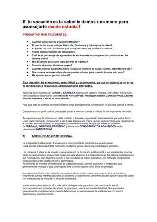 Si tu vocación es la salud te damos una mano para 
aconsejarte donde estudiar! 
PREGUNTAS MAS FRECUENTES: 
· Cuantos años tiene la escuela/institución? 
· El precio del curso incluye Matricula, Exámenes y fotocopias de clase? 
· Si pierdo un curso o examen por cualquier razón me vuelven a cobrar? 
· Puedo obtener boletos de estudiante? 
· Cuál es el porcentaje de egresados de esa escuela en comparación con las otras, los 
últimos años? 
· Mis docentes están a mi lado durante la práctica? 
· Cuantos docentes titulados posee? 
· Cuantos metros cuadrados tiene la escuela, número de aulas, talleres, laboratorios etc.? 
· Que cursos de especialización me pueden ofrecer para cuando termine mi curso? 
· Me ayudan en mi gestión laboral? 
Esta decisión es el momento más difícil y trascendente, ya que un acierto o un error 
te conducirán a resultados absolutamente diferentes. 
Toda vez que iniciamos un CURSO O CARRERA tenemos un objetivo principal, OBTENER TRABAJO y 
varios objetivos secundarios como Mejorar Nivel de Vida, Prestigiar Nuestro Currículo Vitae, Obtener 
Mejores ingresos, Crecer en todo sentido. 
Para que esto se cumpla es imprescindible elegir correctamente la institución en que nos vamos a formar. 
Construimos una grilla con los principales punto a tener en cuenta a la hora de tan importante decisión. 
Te sugerimos que te informes en cada Instituto o Escuela preguntando detenidamente por estos ítems. 
Úsala como forma de comparación y sin dudas llegaras a la mejor opción, obteniendo buena capacitación 
a un costo económico real, sin sorpresas y obteniendo certeza de que tus metas en cuestión 
de TRABAJO, INGRESOS, PRESTIGIO y sobre todo CONOCIMIENTOS ADQUIRIDOS serán 
plenamente SATISFECHAS. 
1) ANTIGÜEDAD INSTITUCIONAL. 
La antigüedad institucional o Escuela es la más importante garantía que puedes tener. 
Cada año de antigüedad de la institución multiplica varias veces tus posibilidades laborales. 
Los primeros 5 años en la vida de una escuela son de formación institucional y sus estudiantes muchas 
veces experimentan la inseguridad propia de esta situación, La infraestructura y los planes metodológicos 
aun no maduros, con docentes nuevos o no vinculados al medio educativo, con modesto compromiso 
institucional pueden desfavorecer el aprendizaje. 
Al momento de mostrar un certificado de institución nueva, genera dudas en el empleador que 
generalmente rechaza o deja postergado ante un sello seguro y con años de prestigio. 
Los siguientes 5 años, la institución va madurando, teniendo mayor reconocimiento y se involucra 
lentamente con los medios laborales. Si sostiene un crecimiento coherente es una opción valida de contar 
con instituciones de más de 10 años de trayectoria. 
Instituciones o escuela con 10 o más años de trayectoria garantizan, reconocimiento social, 
reconocimiento en el medio, idoneidad de procesos y sobre todo sustentabilidad. Sus egresados 
generalmente ocuparan mejor posición laboral que los provenientes de instituciones con menor 
experiencia y reconocimiento. 
 