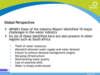 Global Perspective AWWA’s State of the Industry Report identified 10 major challenges in the water industry  Six (6) of these identified here are also present in other regions such as South Africa Theft of water resources Mismatch between water supply and water demand Failure to achieve demand management targets Decaying infrastructure Deteriorating water quality Loss of essential skills Water is simply undervalued 