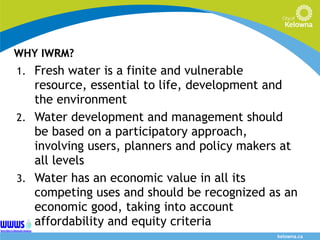 WHY IWRM? Fresh water is a finite and vulnerable resource, essential to life, development and the environment Water development and management should be based on a participatory approach, involving users, planners and policy makers at all levels Water has an economic value in all its competing uses and should be recognized as an economic good, taking into account affordability and equity criteria  