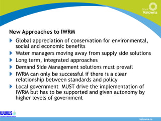 New Approaches to IWRM Global appreciation of conservation for environmental, social and economic benefits Water managers moving away from supply side solutions Long term, integrated approaches Demand Side Management solutions must prevail IWRM can only be successful if there is a clear relationship between standards and policy Local government  MUST drive the implementation of IWRM but has to be supported and given autonomy by higher levels of government 