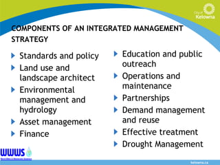 COMPONENTS OF AN INTEGRATED MANAGEMENT STRATEGY Standards and policy Land use and landscape architect  Environmental management and hydrology Asset management Finance Education and public outreach Operations and maintenance Partnerships Demand management and reuse Effective treatment Drought Management 