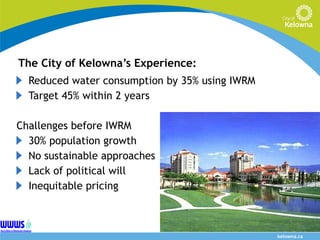 The City of Kelowna’s Experience: Reduced water consumption by 35% using IWRM Target 45% within 2 years Challenges before IWRM  30% population growth No sustainable approaches Lack of political will Inequitable pricing 
