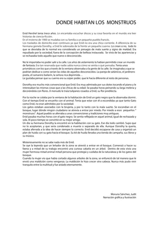 DONDE HABITAN LOS MONSTRUOS
Enid Hershel tenia trece años. Le encantaba escuchar discos y su cosa favorita en el mundo era leer
historias de ciencia-ficción.
En el invierno de 1900 se mudaba con su familia a un pequeño pueblo francés.
Los traslados de domicilio eran continuos ya que Enid no era una chica corriente. A diferencia de su
hermana gemela Dorothy, a Enid le sobresalía de la frente un pequeño cuerno. Lo crean o no, todo lo
que se desviaba de lo normal era considerado un presagio de mala suerte y signo de maldad. Era
repudiado por la sociedad, fuera de la concepción de belleza instaurada. Se vivía de las apariencias y
se rechazaba todo aquello que nuevo o desconocido.
No le importaba no poder salir a la calle. Los años de aislamiento la habían permitido crear un mundo
de fantasía. Era tan reservada que nadie sabia nunca cómo se sentía o qué pensaba. Tenia unos
prismáticos con los que a través de la ventana observaba a la gente de la calle. Se imaginaba a que se
podrían dedicar o como serían las vidas de aquellos desconocidos. La pareja de satánicos, el jardinero
poeta, el camarero bailarín, la señora rica deprimida…
Le gustaba pensar que su cuerno era su súper poder, que le hacía diferente al resto de personas.
Dorothy era mucho más convencional que Enid. Era muy admirada por sus dotes tocando el piano y le
interesaban las mismas cosas que a las chicas de su edad. Se pasaba horas peinando su larga melena y
decorándola con flores. A menudo le traía tulipanes rosados a Enid, su flor predilecta.
Por la noche se colaba por la ventana de la habitación de Enid un gato negro que la observaba dormir.
Con el tiempo Enid se encariño con el animal. Tenia que estar con él a escondidas ya que tanto Gato
como Enid, no eran admitidos por la sociedad.
Los gatos estaban asociados con la brujería, y por lo tanto con la mala suerte. Se escondían en el
bosque, lugar dónde ningún ciudadano se atrevía a entrar por miedo. Por miedo a esos pequeños “
monstruos”. Aquel pueblo se aferraba a unas convenciones y tradiciones muy antiguas.
Enid pasaba muchas horas con el gato negro. Se sentía reflejada en aquel animal, igual de rechazada y
sola. Al poco tiempo se convirtió en su mejor amigo.
Un día su hermana Dorothy la encontró en la habitación con su gato. Ese día todo cambió. Supo que
no lo aceptarían, y que sería condenado a muerte o separado de ella. Aunque Dorothy la quería,
estaba aferrada a la idea de hacer siempre lo correcto. Enid decidió escaparse de casa y organizó un
plan de huida con su gato hacía el bosque. Su kit de huida llevaba una tienda de campaña, sus libros y
su música.
Misteriosamente no se sabe nada más de Enid.
Se oye la leyenda que un leñador de la zona se atrevió a entrar en el bosque. Comenzó a hacer su
faena y a mitad de su trabajo encontró una curiosa cabaña en un árbol. Dentro de esta vivía una
mujer hermosa mitad animal mitad persona que protegía y cuidaba de la naturaleza y de los gatos del
bosque.
Cuando la mujer vio que había cortado algunos arboles de la zona, se enfureció de tal manera que le
envió una maldición como venganza. La maldición le hizo crecer otra cabeza. Nunca más pudo vivir
tranquilo entre la multitud y fue aislado eternamente.

Moruno Sánchez, Judit
Narración gráfica y Ilustración

 