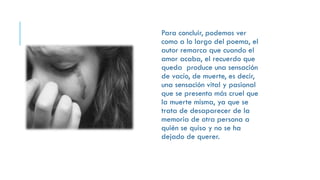 Para concluir, podemos ver
como a lo largo del poema, el
autor remarca que cuando el
amor acaba, el recuerdo que
queda produce una sensación
de vacío, de muerte, es decir,
una sensación vital y pasional
que se presenta más cruel que
la muerte misma, ya que se
trata de desaparecer de la
memoria de otra persona a
quién se quiso y no se ha
dejado de querer.
 