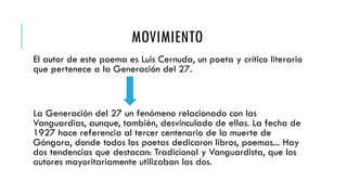 MOVIMIENTO
El autor de este poema es Luis Cernuda, un poeta y crítico literario
que pertenece a la Generación del 27.
La Generación del 27 un fenómeno relacionado con las
Vanguardias, aunque, también, desvinculado de ellas. La fecha de
1927 hace referencia al tercer centenario de la muerte de
Góngora, donde todos los poetas dedicaron libros, poemas... Hay
dos tendencias que destacan: Tradicional y Vanguardista, que los
autores mayoritariamente utilizaban las dos.
 